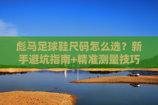 彪马足球鞋尺码怎么选？新手避坑指南+精准测量技巧，新手选彪马足球鞋尺码，避坑指南+精准测量技巧