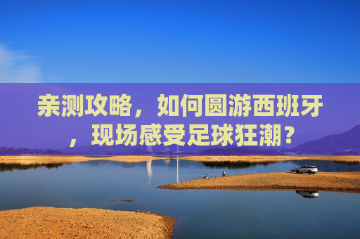 亲测攻略，如何圆游西班牙，现场感受足球狂潮？