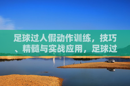 足球过人假动作训练，技巧、精髓与实战应用，足球过人假动作训练，技巧精髓与实战应用