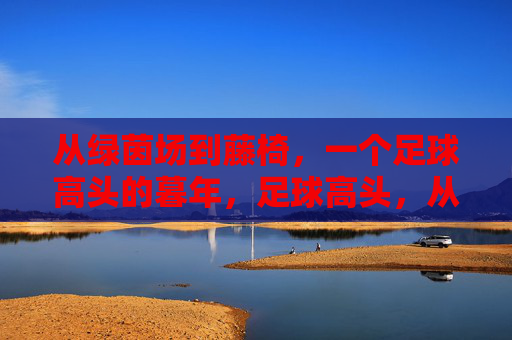 从绿茵场到藤椅，一个足球高头的暮年，足球高头，从绿茵场到藤椅的暮年