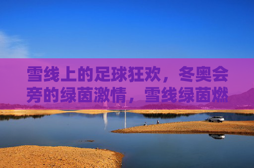 雪线上的足球狂欢，冬奥会旁的绿茵激情，雪线绿茵燃冬奥激情