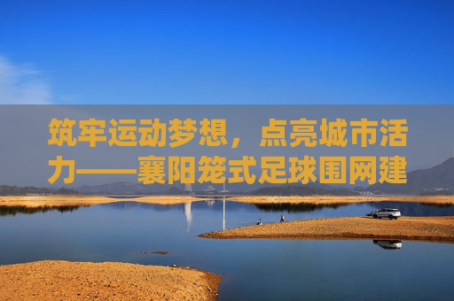 筑牢运动梦想，点亮城市活力——襄阳笼式足球围网建设纪实，筑牢运动梦想，点亮城市活力——襄阳笼式足球围网建设