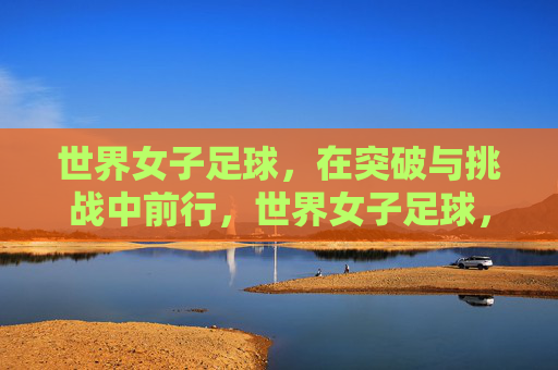 世界女子足球，在突破与挑战中前行，世界女子足球，突破挑战，砥砺前行