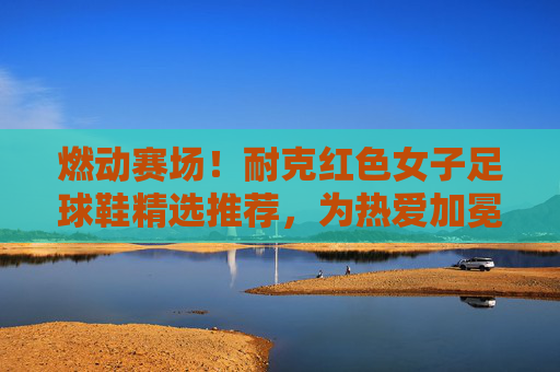燃动赛场！耐克红色女子足球鞋精选推荐，为热爱加冕，耐克红色女子足球鞋，燃动赛场，为热爱加冕