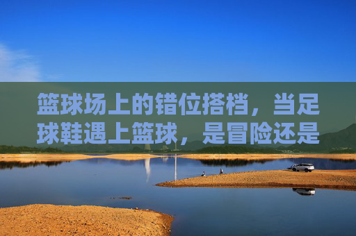 篮球场上的错位搭档，当足球鞋遇上篮球，是冒险还是另类体验？错位搭档，足球鞋闯篮球场的冒险体验
