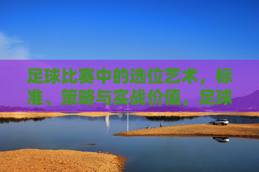 足球比赛中的选位艺术，标准、策略与实战价值，足球选位艺术，标准、策略与实战价值
