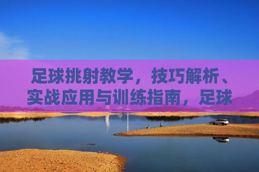 足球挑射教学，技巧解析、实战应用与训练指南，足球挑射教学，技巧解析、实战应用与训练指南