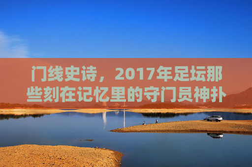 门线史诗，2017年足坛那些刻在记忆里的守门员神扑，2017门线史诗，刻在记忆里的守门员神扑