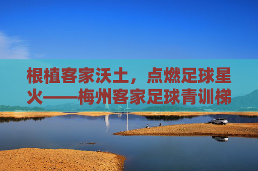 根植客家沃土，点燃足球星火——梅州客家足球青训梯队的传承与突围，客家沃土燃星火，青训传承突围