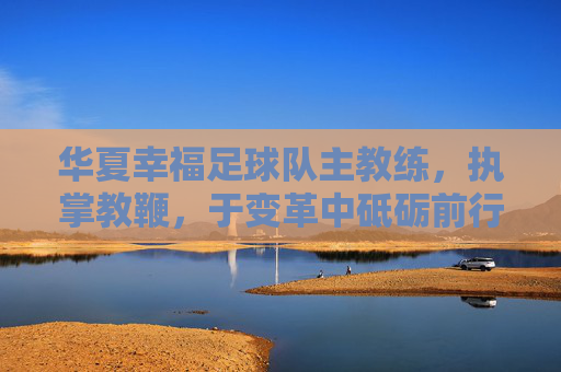 华夏幸福足球队主教练，执掌教鞭，于变革中砥砺前行，华夏幸福主帅执鞭，变革中砥砺前行