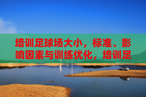 培训足球场大小，标准、影响因素与训练优化，培训足球场大小标准、影响因素及训练优化