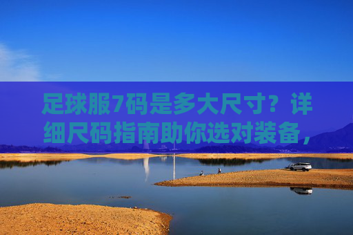 足球服7码是多大尺寸？详细尺码指南助你选对装备，足球服7码尺码指南，助你选对装备
