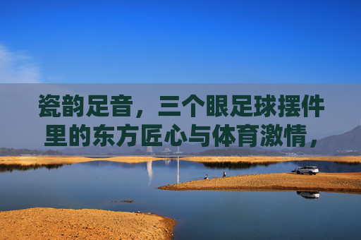瓷韵足音，三个眼足球摆件里的东方匠心与体育激情，三个眼足球摆件，瓷韵足音里的东方匠心与体育激情
