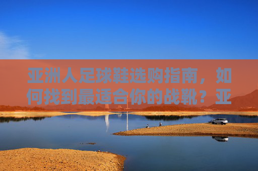 亚洲人足球鞋选购指南，如何找到最适合你的战靴？亚洲人足球鞋选购指南，找到最适合你的战靴