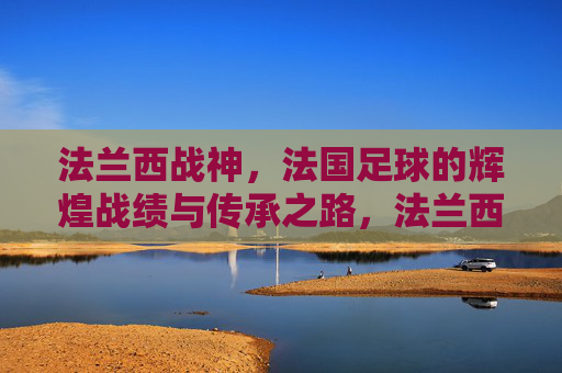 法兰西战神，法国足球的辉煌战绩与传承之路，法兰西战神，法国足球的辉煌战绩与传承之路