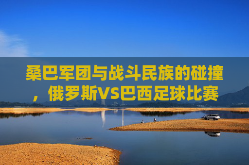 桑巴军团与战斗民族的碰撞，俄罗斯VS巴西足球比赛的艺术与激情，桑巴军团VS战斗民族，俄巴足球的艺术与激情