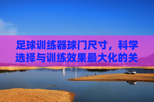 足球训练器球门尺寸，科学选择与训练效果最大化的关键，足球训练器球门尺寸，科学选择与训练效果最大化的关键