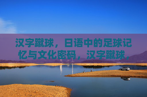 汉字蹴球，日语中的足球记忆与文化密码，汉字蹴球，日语足球记忆与文化密码