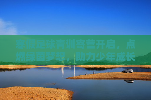 寒假足球青训寄营开启，点燃绿茵梦想，助力少年成长