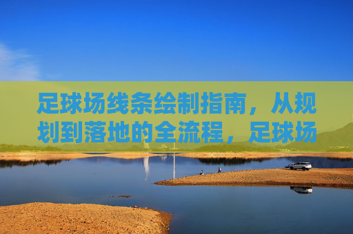 足球场线条绘制指南，从规划到落地的全流程，足球场线条绘制全流程指南，从规划到落地