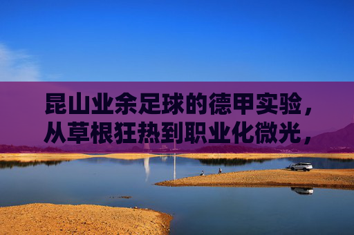 昆山业余足球的德甲实验，从草根狂热到职业化微光，昆山足球德甲实验，从草根狂热到职业化微光
