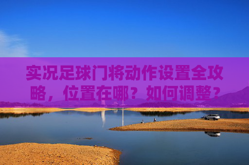 实况足球门将动作设置全攻略，位置在哪？如何调整？实况足球门将动作设置全攻略，位置与调整