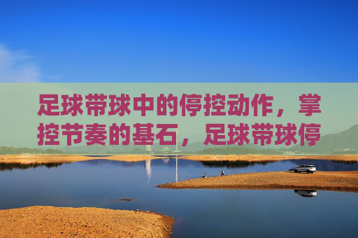 足球带球中的停控动作，掌控节奏的基石，足球带球停控，掌控节奏的基石