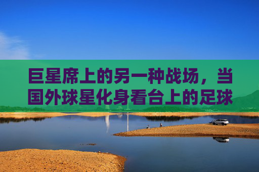 巨星席上的另一种战场，当国外球星化身看台上的足球狂热者，巨星席上的另一种战场，国外球星化身看台狂热者