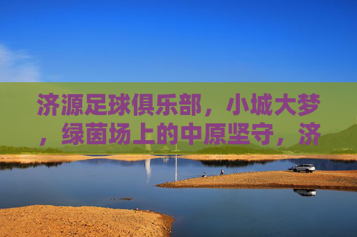 济源足球俱乐部，小城大梦，绿茵场上的中原坚守，济源足球，小城大梦的中原坚守