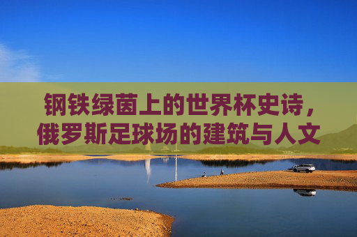 钢铁绿茵上的世界杯史诗，俄罗斯足球场的建筑与人文回响