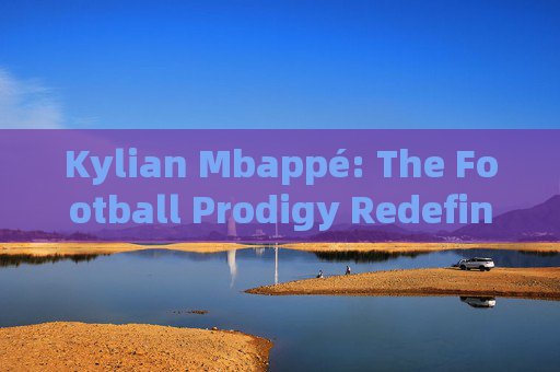 Kylian Mbappé: The Football Prodigy Redefining the Game，Kylian Mbappé: The Football Prodigy Redefining the Game