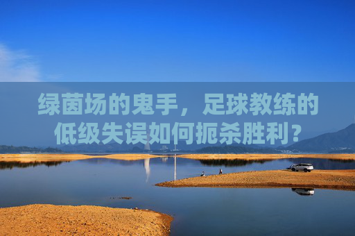 绿茵场的鬼手，足球教练的低级失误如何扼杀胜利？