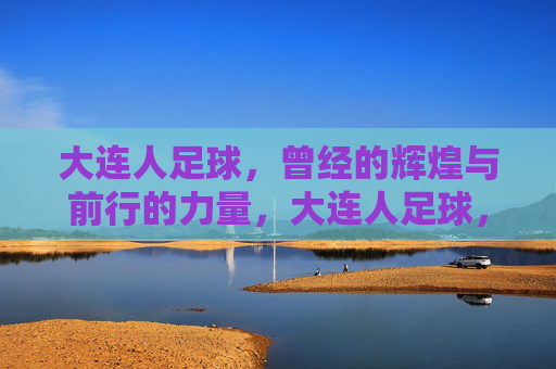 大连人足球，曾经的辉煌与前行的力量，大连人足球，辉煌铸魂，力量前行