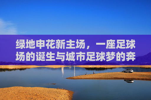 绿地申花新主场，一座足球场的诞生与城市足球梦的奔赴，绿地申花新主场，一座球场诞生与城市足球梦的奔赴