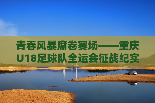 青春风暴席卷赛场——重庆U18足球队全运会征战纪实，青春风暴席卷赛场——重庆U18足球队全运会征战纪实