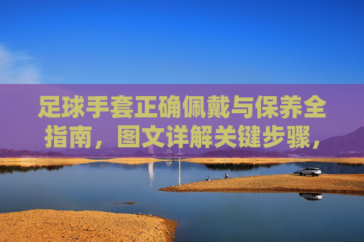 足球手套正确佩戴与保养全指南，图文详解关键步骤，足球手套佩戴保养全指南，图文详解关键步骤