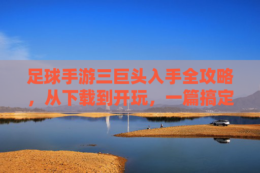 足球手游三巨头入手全攻略，从下载到开玩，一篇搞定，足球手游三巨头入手全攻略，从下载到开玩一篇搞定