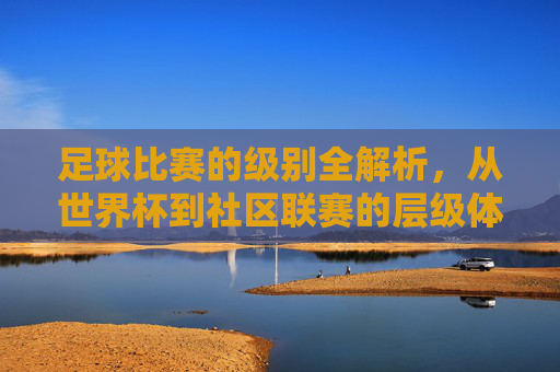 足球比赛的级别全解析，从世界杯到社区联赛的层级体系