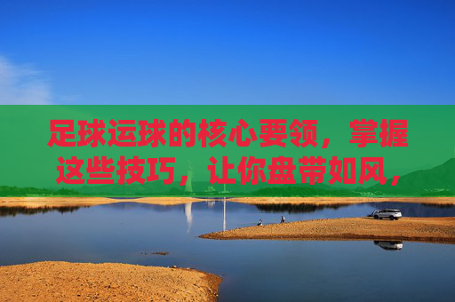 足球运球的核心要领，掌握这些技巧，让你盘带如风，足球运球核心要领，盘带如风