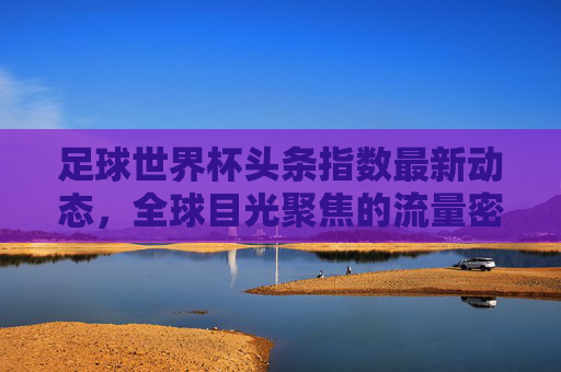 足球世界杯头条指数最新动态，全球目光聚焦的流量密码，足球世界杯头条指数最新动态，全球目光聚焦的流量密码