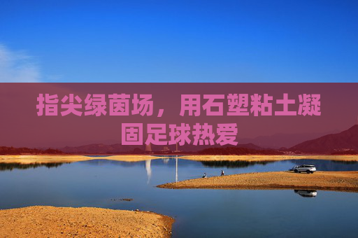 指尖绿茵场，用石塑粘土凝固足球热爱
