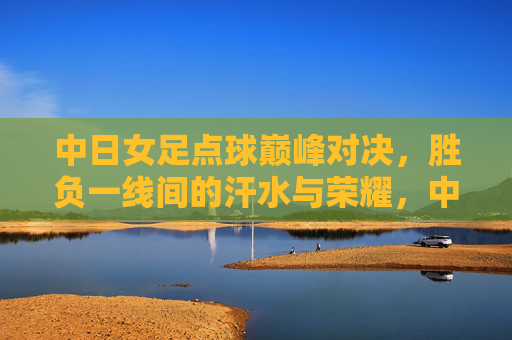 中日女足点球巅峰对决，胜负一线间的汗水与荣耀，中日女足点球巅峰对决，胜负一线，汗水铸荣耀