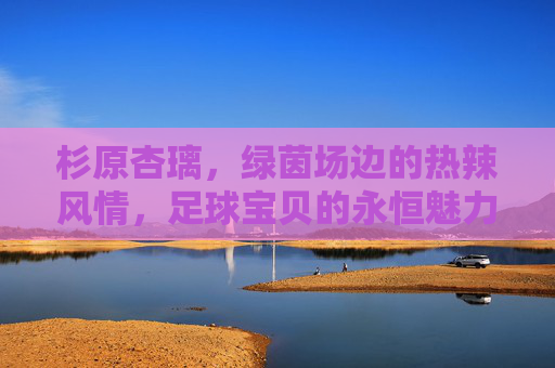 杉原杏璃，绿茵场边的热辣风情，足球宝贝的永恒魅力