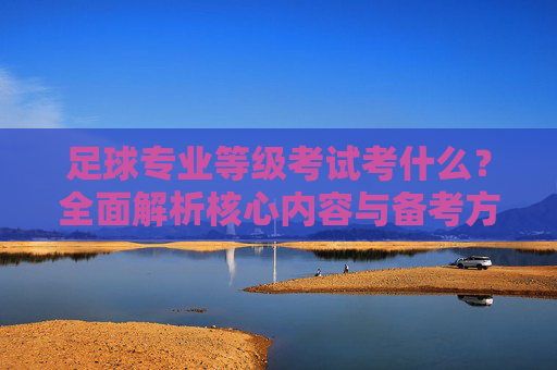 足球专业等级考试考什么？全面解析核心内容与备考方向，足球专业等级考试核心内容与备考方向解析