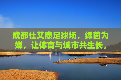 成都仕艾康足球场，绿茵为媒，让体育与城市共生长，绿茵为媒，体城共生长