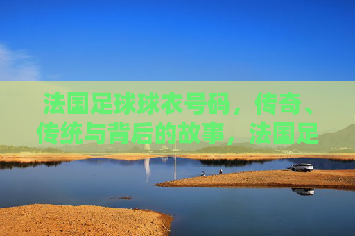 法国足球球衣号码，传奇、传统与背后的故事，法国足球球衣号码，传奇、传统与背后的故事