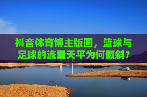抖音体育博主版图，篮球与足球的流量天平为何倾斜？抖音体育博主版图，篮球与足球的流量天平为何倾斜？