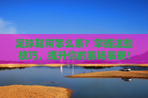 足球鞋带怎么系？掌握这些技巧，提升你的赛场表现！掌握足球鞋带系法，提升赛场表现