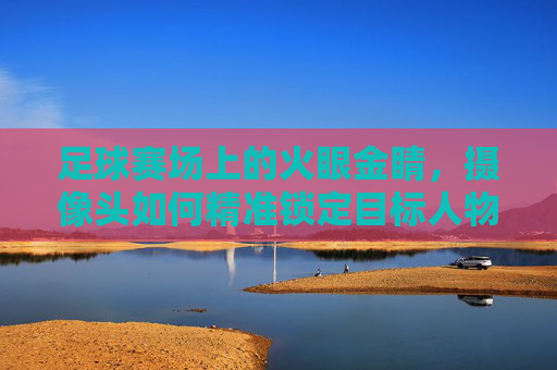 足球赛场上的火眼金睛，摄像头如何精准锁定目标人物，足球赛场火眼金睛，摄像头精准锁定目标人物