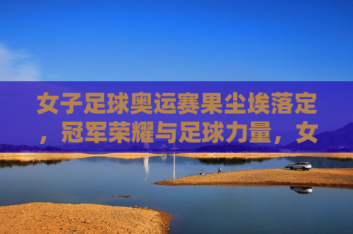 女子足球奥运赛果尘埃落定，冠军荣耀与足球力量，女子足球奥运赛果尘埃落定，冠军荣耀彰显足球力量